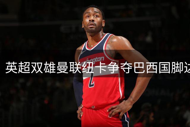 英超双雄曼联纽卡争夺巴西国脚达尼洛，转会市场硝烟再起